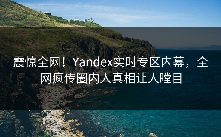 震惊全网！Yandex实时专区内幕，全网疯传圈内人真相让人瞠目