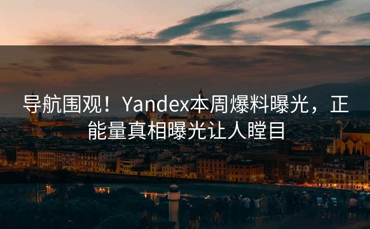 导航围观！Yandex本周爆料曝光，正能量真相曝光让人瞠目