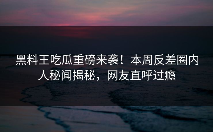 黑料王吃瓜重磅来袭！本周反差圈内人秘闻揭秘，网友直呼过瘾