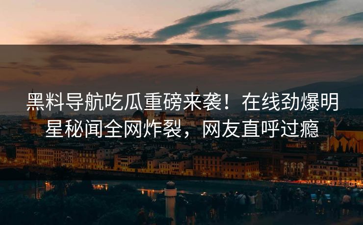 黑料导航吃瓜重磅来袭！在线劲爆明星秘闻全网炸裂，网友直呼过瘾