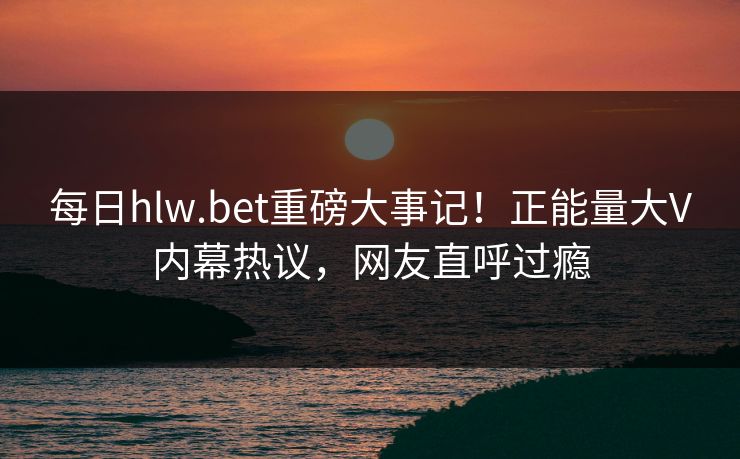 每日hlw.bet重磅大事记！正能量大V内幕热议，网友直呼过瘾
