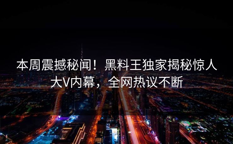 本周震撼秘闻！黑料王独家揭秘惊人大V内幕，全网热议不断