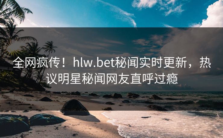 全网疯传！hlw.bet秘闻实时更新，热议明星秘闻网友直呼过瘾