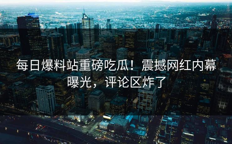 每日爆料站重磅吃瓜！震撼网红内幕曝光，评论区炸了