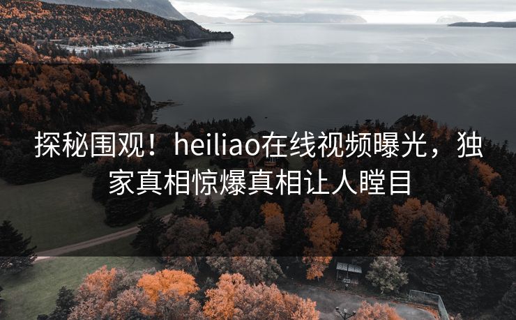 探秘围观！heiliao在线视频曝光，独家真相惊爆真相让人瞠目