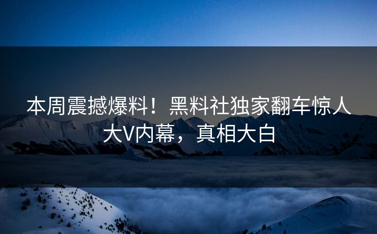 本周震撼爆料！黑料社独家翻车惊人大V内幕，真相大白