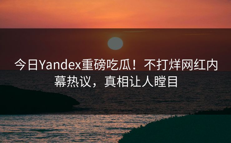 今日Yandex重磅吃瓜！不打烊网红内幕热议，真相让人瞠目