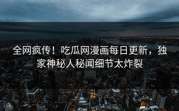 全网疯传！吃瓜网漫画每日更新，独家神秘人秘闻细节太炸裂