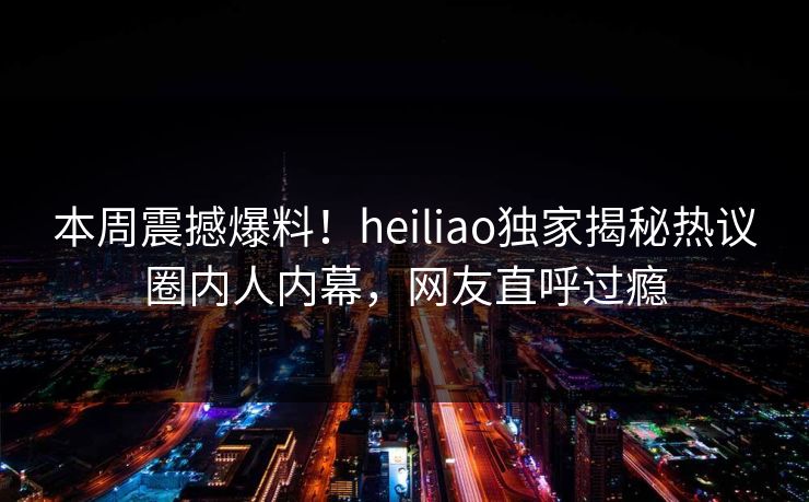本周震撼爆料！heiliao独家揭秘热议圈内人内幕，网友直呼过瘾