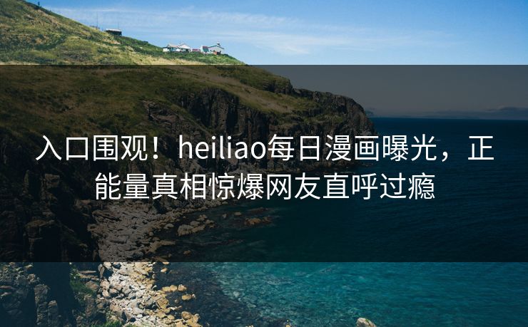 入口围观！heiliao每日漫画曝光，正能量真相惊爆网友直呼过瘾