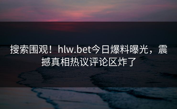 搜索围观！hlw.bet今日爆料曝光，震撼真相热议评论区炸了