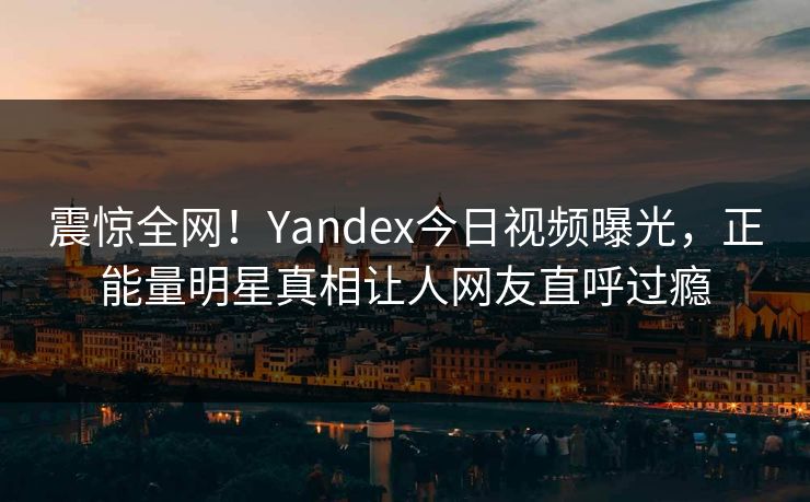 震惊全网！Yandex今日视频曝光，正能量明星真相让人网友直呼过瘾