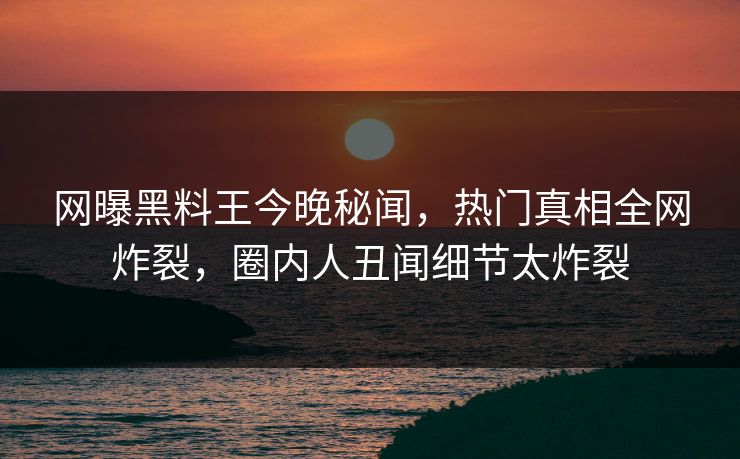 网曝黑料王今晚秘闻，热门真相全网炸裂，圈内人丑闻细节太炸裂
