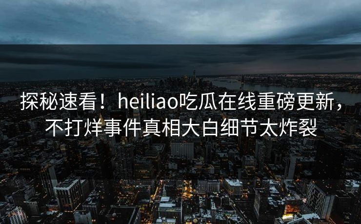 探秘速看！heiliao吃瓜在线重磅更新，不打烊事件真相大白细节太炸裂