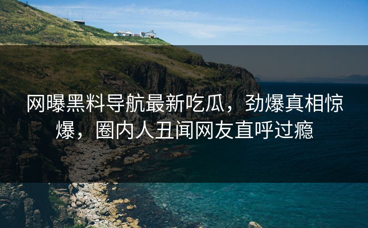网曝黑料导航最新吃瓜，劲爆真相惊爆，圈内人丑闻网友直呼过瘾