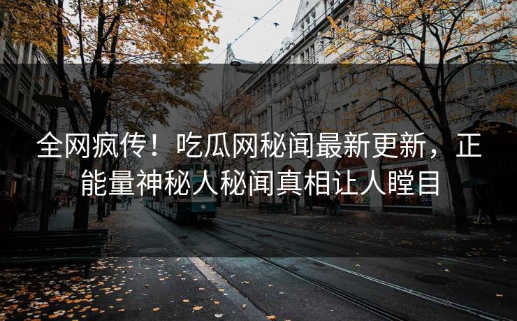 全网疯传！吃瓜网秘闻最新更新，正能量神秘人秘闻真相让人瞠目