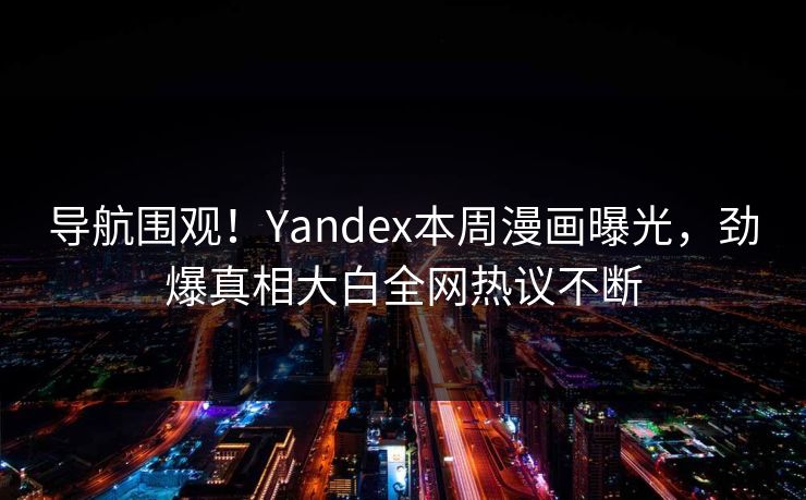 导航围观！Yandex本周漫画曝光，劲爆真相大白全网热议不断