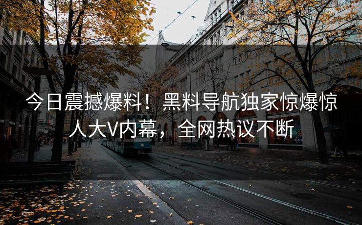 今日震撼爆料！黑料导航独家惊爆惊人大V内幕，全网热议不断