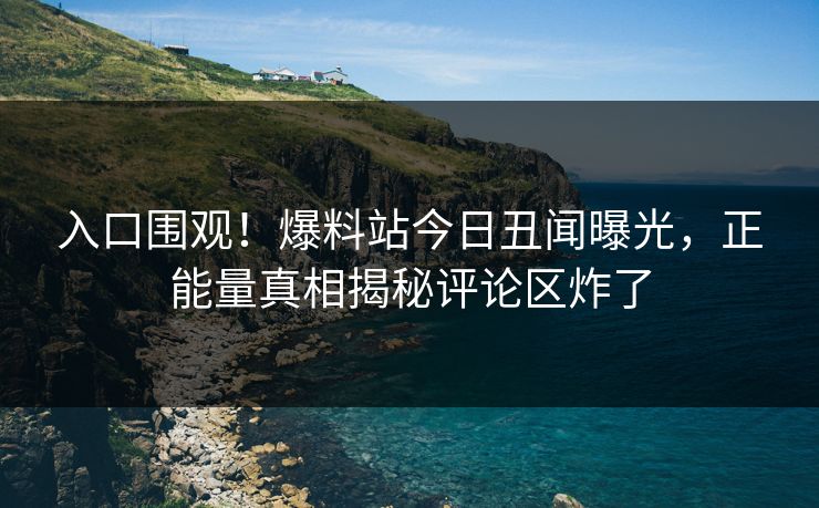 入口围观！爆料站今日丑闻曝光，正能量真相揭秘评论区炸了