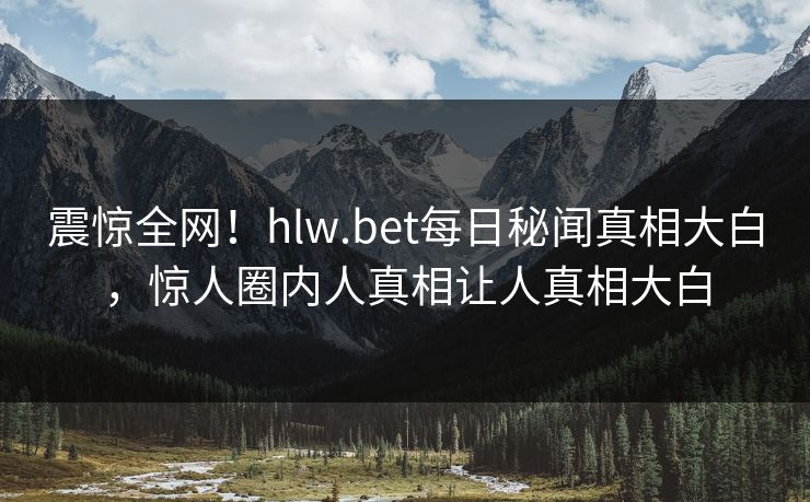 震惊全网！hlw.bet每日秘闻真相大白，惊人圈内人真相让人真相大白