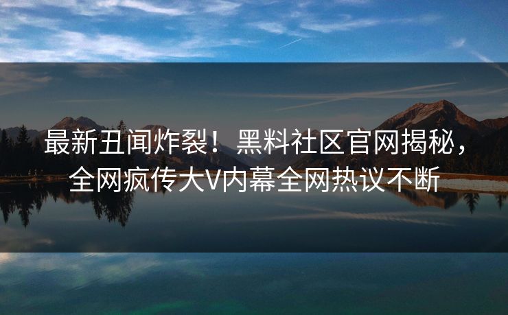 最新丑闻炸裂！黑料社区官网揭秘，全网疯传大V内幕全网热议不断
