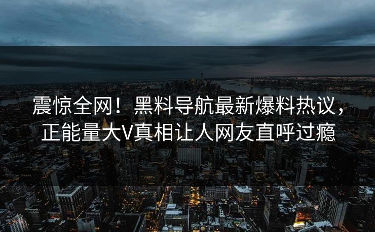 震惊全网！黑料导航最新爆料热议，正能量大V真相让人网友直呼过瘾