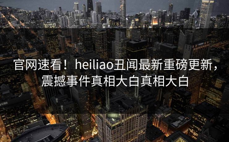 官网速看！heiliao丑闻最新重磅更新，震撼事件真相大白真相大白