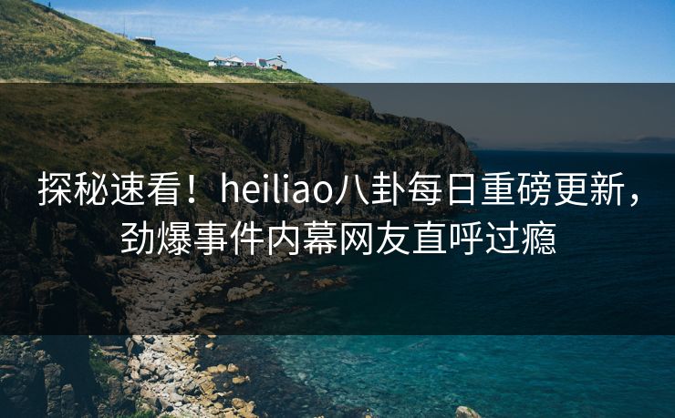 探秘速看！heiliao八卦每日重磅更新，劲爆事件内幕网友直呼过瘾