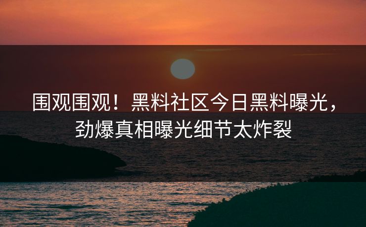 围观围观！黑料社区今日黑料曝光，劲爆真相曝光细节太炸裂