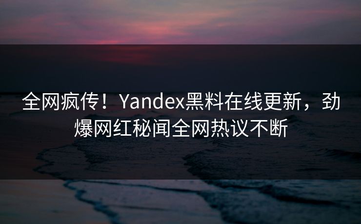 全网疯传！Yandex黑料在线更新，劲爆网红秘闻全网热议不断