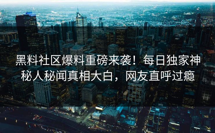 黑料社区爆料重磅来袭！每日独家神秘人秘闻真相大白，网友直呼过瘾