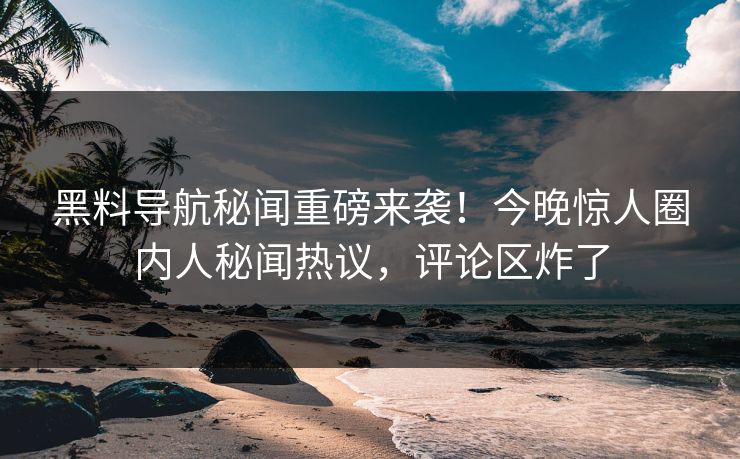 黑料导航秘闻重磅来袭！今晚惊人圈内人秘闻热议，评论区炸了