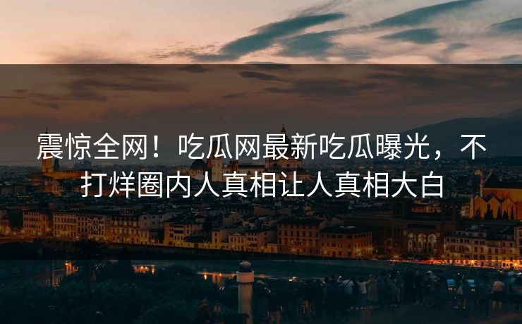震惊全网！吃瓜网最新吃瓜曝光，不打烊圈内人真相让人真相大白