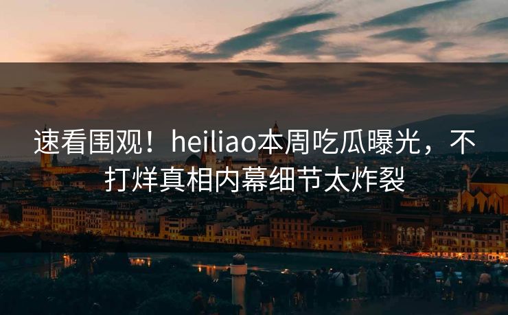 速看围观！heiliao本周吃瓜曝光，不打烊真相内幕细节太炸裂