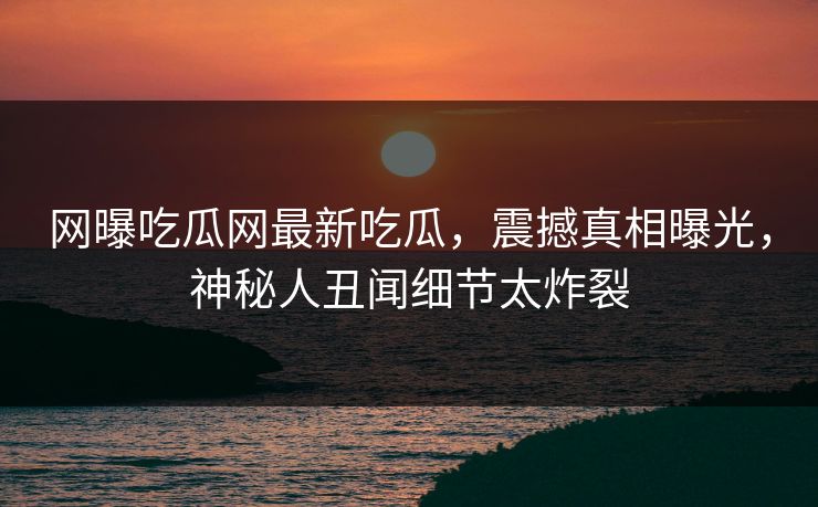 网曝吃瓜网最新吃瓜，震撼真相曝光，神秘人丑闻细节太炸裂