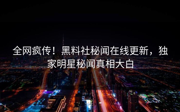 全网疯传！黑料社秘闻在线更新，独家明星秘闻真相大白