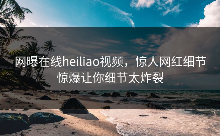网曝在线heiliao视频，惊人网红细节惊爆让你细节太炸裂