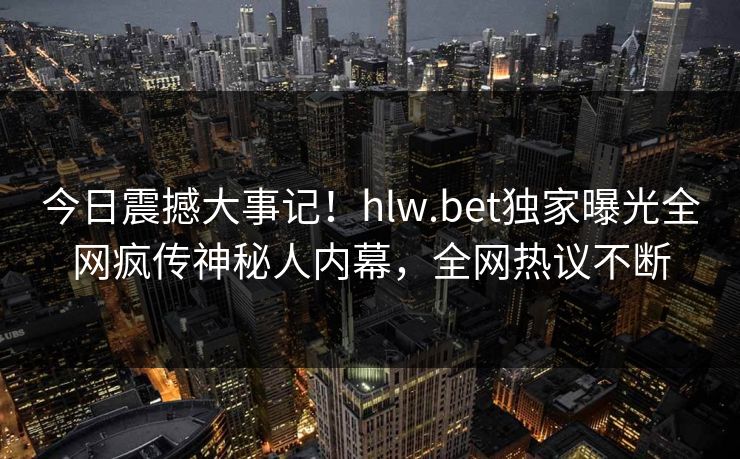 今日震撼大事记！hlw.bet独家曝光全网疯传神秘人内幕，全网热议不断