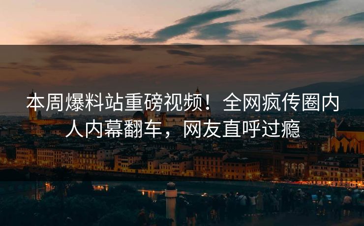 本周爆料站重磅视频！全网疯传圈内人内幕翻车，网友直呼过瘾