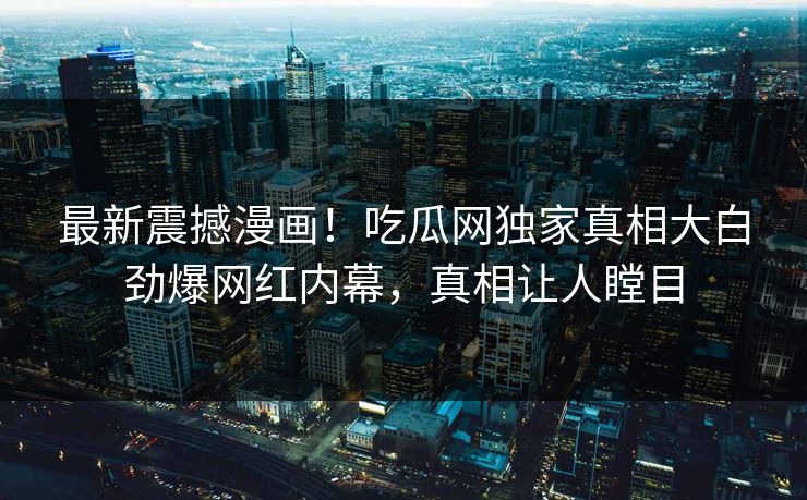 最新震撼漫画！吃瓜网独家真相大白劲爆网红内幕，真相让人瞠目