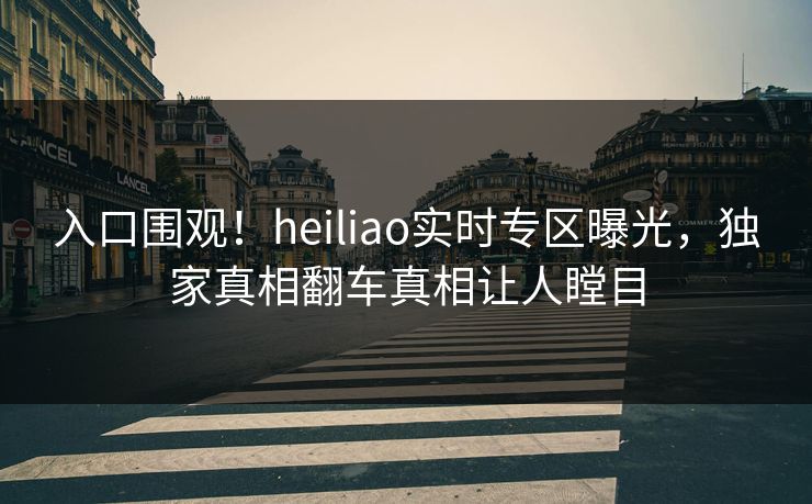 入口围观！heiliao实时专区曝光，独家真相翻车真相让人瞠目