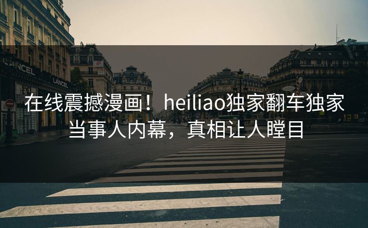 在线震撼漫画！heiliao独家翻车独家当事人内幕，真相让人瞠目