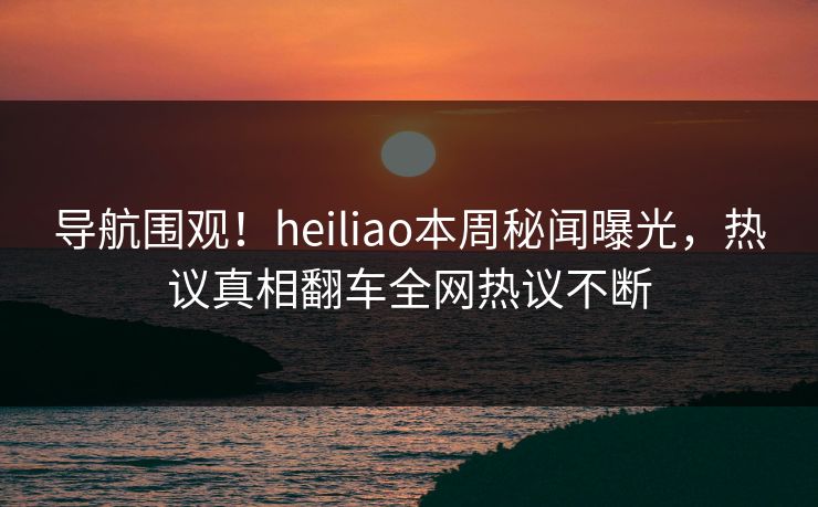 导航围观！heiliao本周秘闻曝光，热议真相翻车全网热议不断