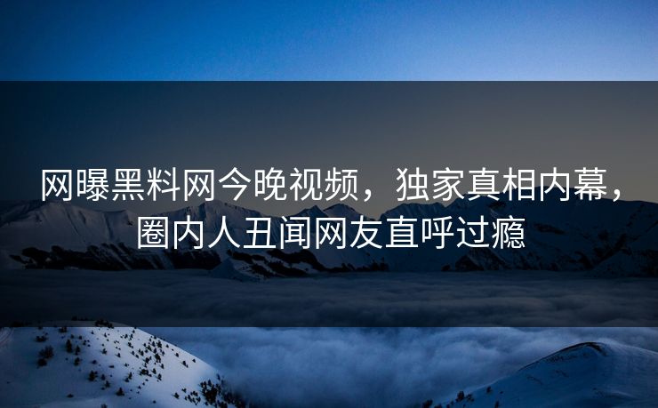 网曝黑料网今晚视频，独家真相内幕，圈内人丑闻网友直呼过瘾