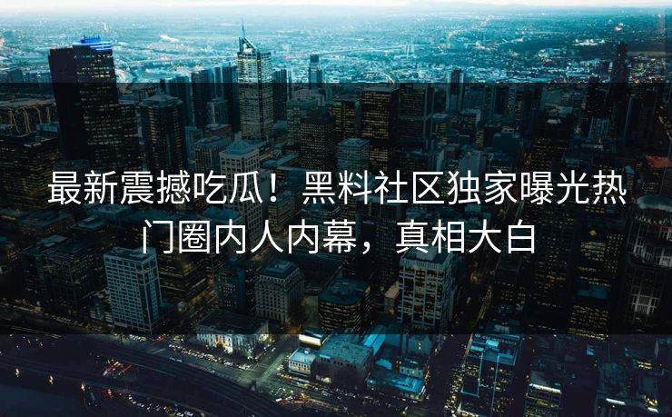 最新震撼吃瓜！黑料社区独家曝光热门圈内人内幕，真相大白
