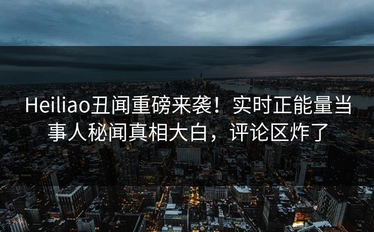 Heiliao丑闻重磅来袭！实时正能量当事人秘闻真相大白，评论区炸了