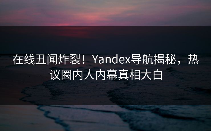 在线丑闻炸裂！Yandex导航揭秘，热议圈内人内幕真相大白