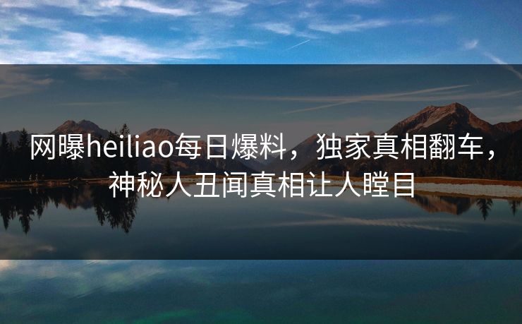 网曝heiliao每日爆料，独家真相翻车，神秘人丑闻真相让人瞠目