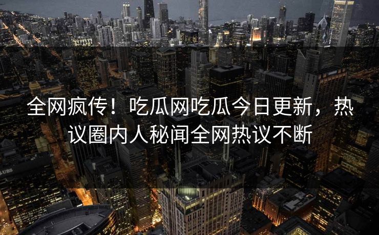 全网疯传！吃瓜网吃瓜今日更新，热议圈内人秘闻全网热议不断