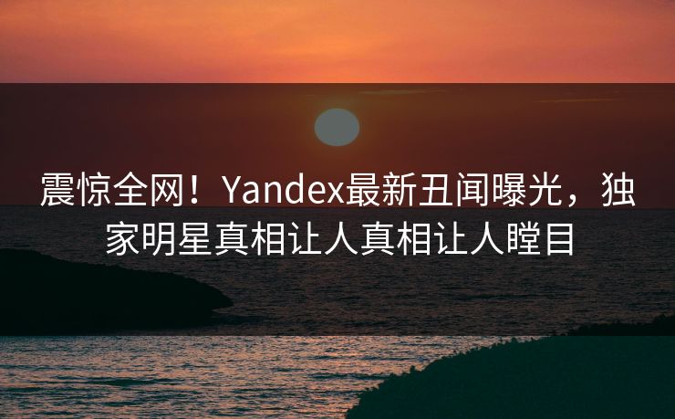 震惊全网！Yandex最新丑闻曝光，独家明星真相让人真相让人瞠目